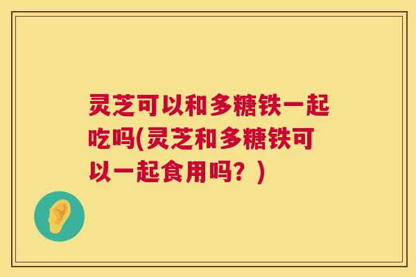 灵芝可以和多糖铁一起吃吗(灵芝和多糖铁可以一起食用吗？)