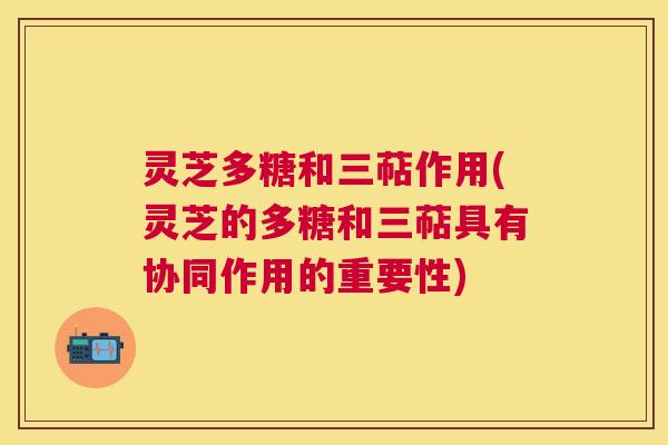 灵芝多糖和三萜作用(灵芝的多糖和三萜具有协同作用的重要性)