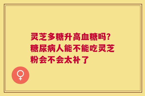 灵芝多糖升高吗?人能不能吃灵芝粉会不会太补了 灵芝多糖升高吗?人能不能吃灵芝粉会不会太补了
