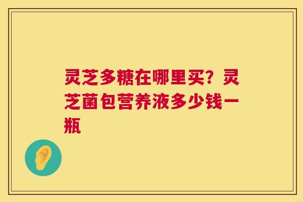 灵芝多糖在哪里买?灵芝菌包营养液多少钱一瓶 灵芝多糖在哪里买?灵芝菌包营养液多少钱一瓶