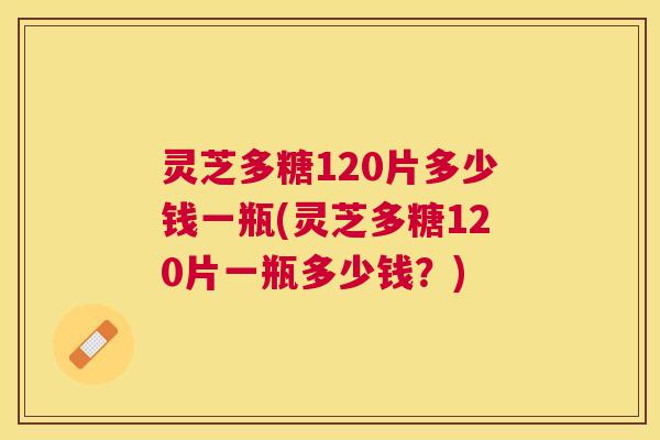 灵芝多糖120片多少钱一瓶(灵芝多糖120片一瓶多少钱？)