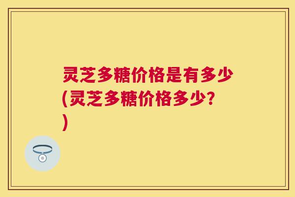 灵芝多糖价格是有多少(灵芝多糖价格多少?) 灵芝多糖价格是有多少(灵芝多糖价格多少?)