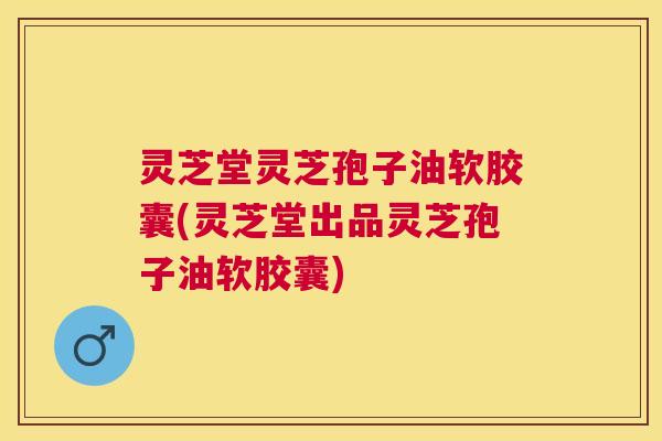 灵芝堂灵芝孢子油软胶囊(灵芝堂出品灵芝孢子油软胶囊) 灵芝堂灵芝孢子油软胶囊(灵芝堂出品灵芝孢子油软胶囊)