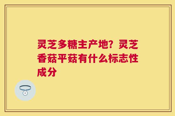 灵芝多糖主产地?灵芝香菇平菇有什么标志性成分 灵芝多糖主产地?灵芝香菇平菇有什么标志性成分