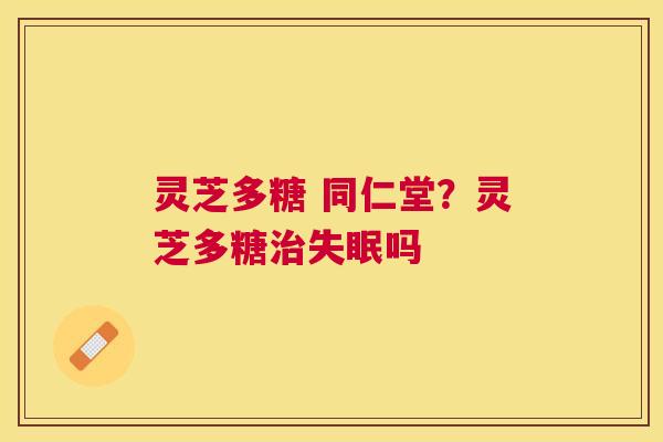 灵芝多糖 同仁堂?灵芝多糖吗 灵芝多糖 同仁堂?灵芝多糖吗