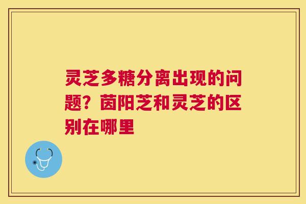 灵芝多糖分离出现的问题?茵阳芝和灵芝的区别在哪里 灵芝多糖分离出现的问题?茵阳芝和灵芝的区别在哪里