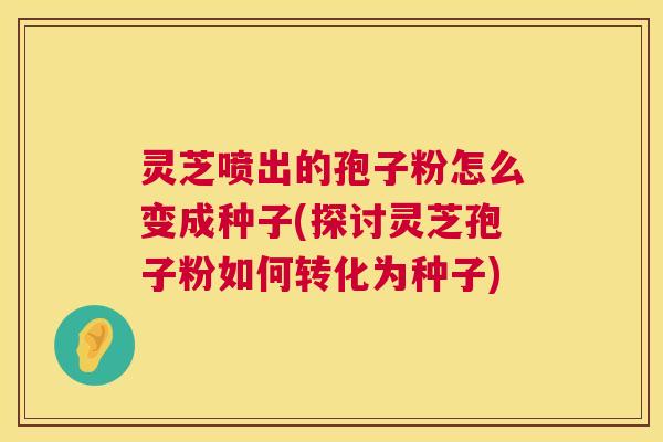 灵芝喷出的孢子粉怎么变成种子(探讨灵芝孢子粉如何转化为种子) 灵芝喷出的孢子粉怎么变成种子(探讨灵芝孢子粉如何转化为种子)