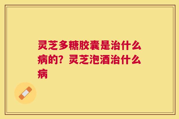 灵芝多糖胶囊是什么的？灵芝泡酒什么