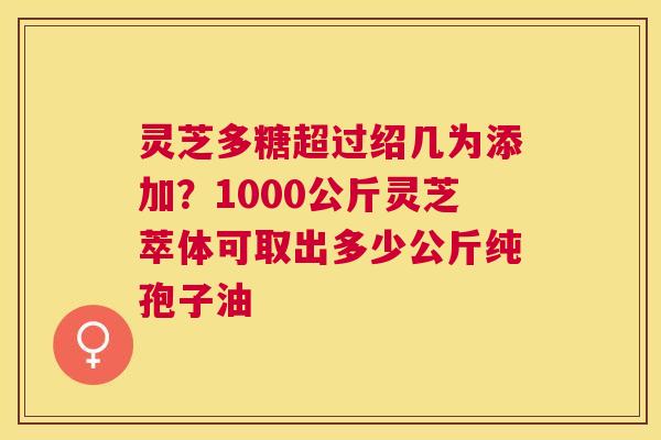 灵芝多糖超过绍几为添加?1000公斤灵芝萃体可取出多少公斤纯孢子油 灵芝多糖超过绍几为添加?1000公斤灵芝萃体可取出多少公斤纯孢子油