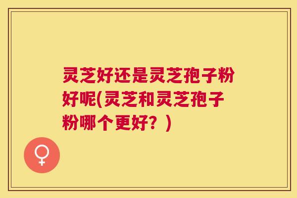 灵芝好还是灵芝孢子粉好呢(灵芝和灵芝孢子粉哪个更好?) 灵芝好还是灵芝孢子粉好呢(灵芝和灵芝孢子粉哪个更好?)