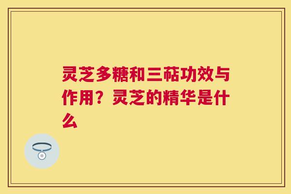 灵芝多糖和三萜功效与作用？灵芝的精华是什么