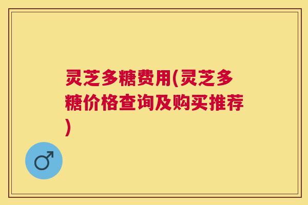 灵芝多糖费用(灵芝多糖价格查询及购买推荐) 灵芝多糖费用(灵芝多糖价格查询及购买推荐)