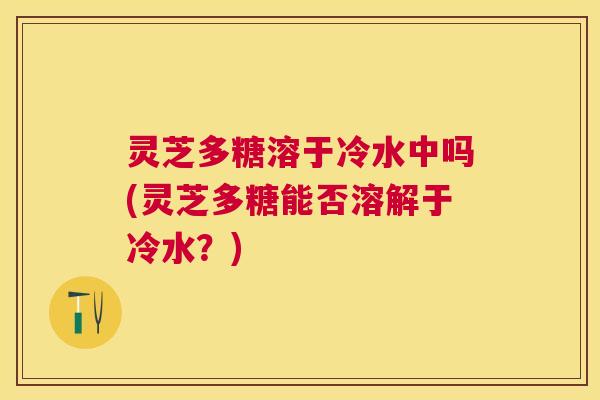 灵芝多糖溶于冷水中吗(灵芝多糖能否溶解于冷水？)