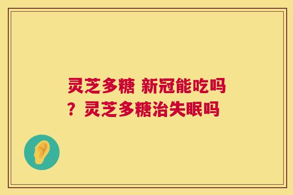 灵芝多糖 新冠能吃吗?灵芝多糖吗 灵芝多糖 新冠能吃吗?灵芝多糖吗