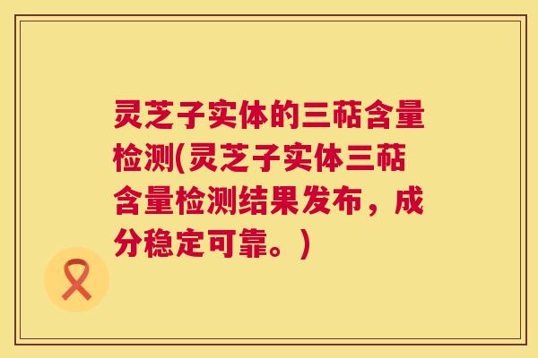 灵芝子实体的三萜含量检测(灵芝子实体三萜含量检测结果发布，成分稳定可靠。)