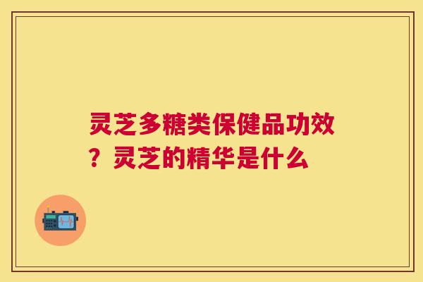灵芝多糖类保健品功效?灵芝的精华是什么 灵芝多糖类保健品功效?灵芝的精华是什么