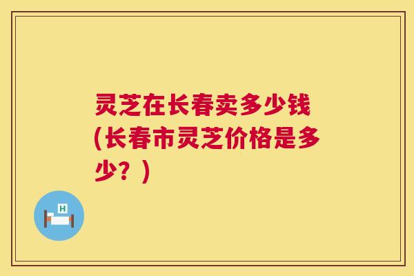 灵芝在长春卖多少钱 (长春市灵芝价格是多少?) 灵芝在长春卖多少钱 (长春市灵芝价格是多少?)