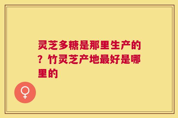 灵芝多糖是那里生产的？竹灵芝产地好是哪里的