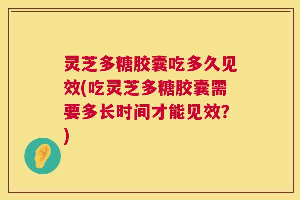 灵芝多糖胶囊吃多久见效(吃灵芝多糖胶囊需要多长时间才能见效?) 灵芝多糖胶囊吃多久见效(吃灵芝多糖胶囊需要多长时间才能见效?)