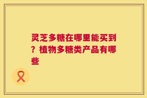 灵芝多糖在哪里能买到?植物多糖类产品有哪些 灵芝多糖在哪里能买到?植物多糖类产品有哪些