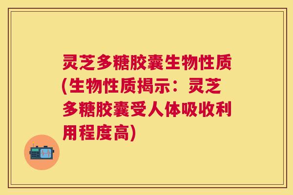 灵芝多糖胶囊生物性质(生物性质揭示：灵芝多糖胶囊受人体吸收利用程度高)