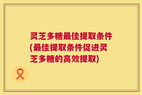 灵芝多糖佳提取条件(佳提取条件促进灵芝多糖的高效提取)