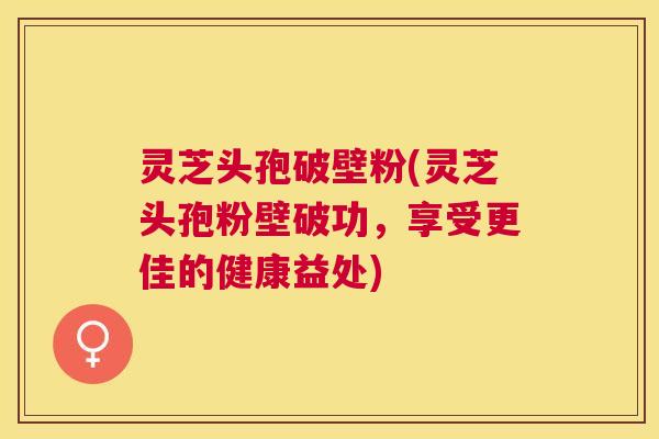 灵芝头孢破壁粉(灵芝头孢粉壁破功,享受更佳的健康益处) 灵芝头孢破壁粉(灵芝头孢粉壁破功,享受更佳的健康益处)