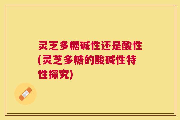 灵芝多糖碱性还是酸性(灵芝多糖的酸碱性特性探究)