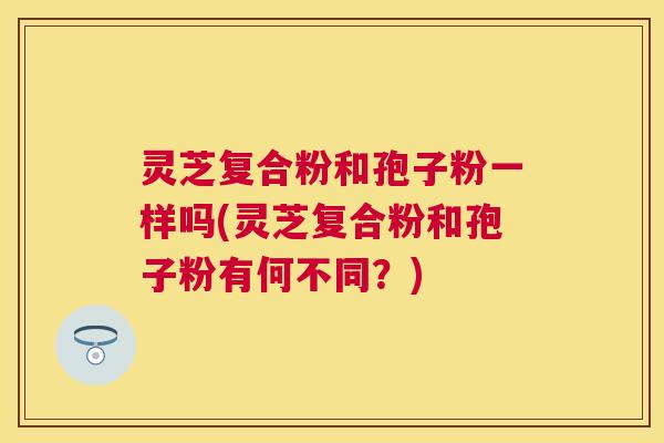 灵芝复合粉和孢子粉一样吗(灵芝复合粉和孢子粉有何不同？)