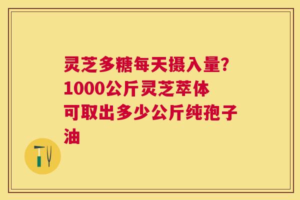 灵芝多糖每天摄入量?1000公斤灵芝萃体可取出多少公斤纯孢子油 灵芝多糖每天摄入量?1000公斤灵芝萃体可取出多少公斤纯孢子油