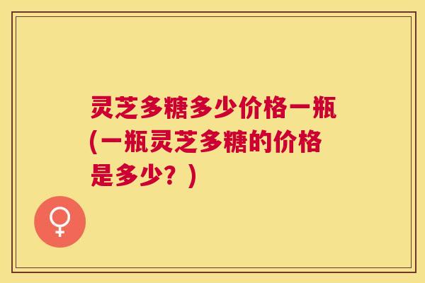 灵芝多糖多少价格一瓶(一瓶灵芝多糖的价格是多少？)
