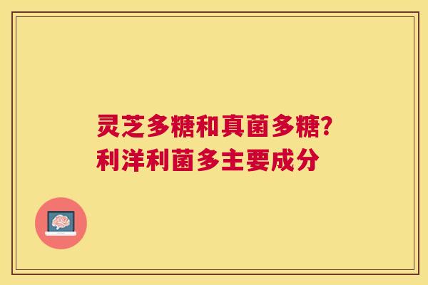 灵芝多糖和真菌多糖?利洋利菌多主要成分 灵芝多糖和真菌多糖?利洋利菌多主要成分