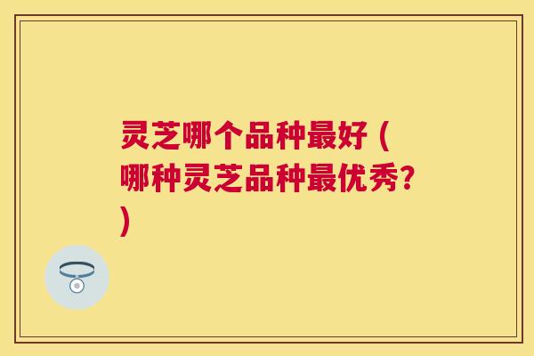 灵芝哪个品种好 (哪种灵芝品种优秀?) 灵芝哪个品种好 (哪种灵芝品种优秀?)