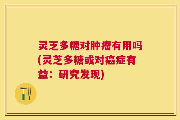 灵芝多糖对有用吗(灵芝多糖或对症有益：研究发现)