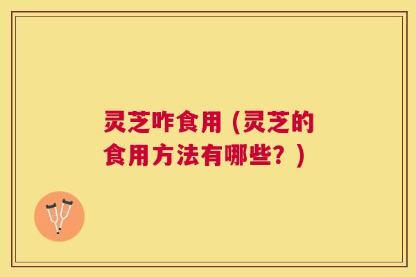 灵芝咋食用 (灵芝的食用方法有哪些?) 灵芝咋食用 (灵芝的食用方法有哪些?)