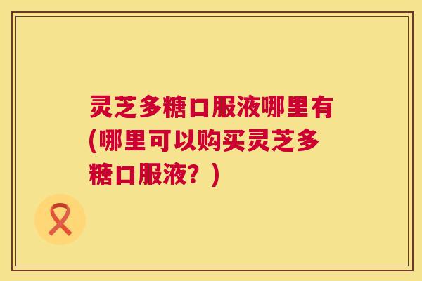 灵芝多糖口服液哪里有(哪里可以购买灵芝多糖口服液？)