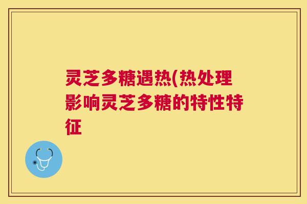 灵芝多糖遇热(热处理影响灵芝多糖的特性特征 灵芝多糖遇热(热处理影响灵芝多糖的特性特征