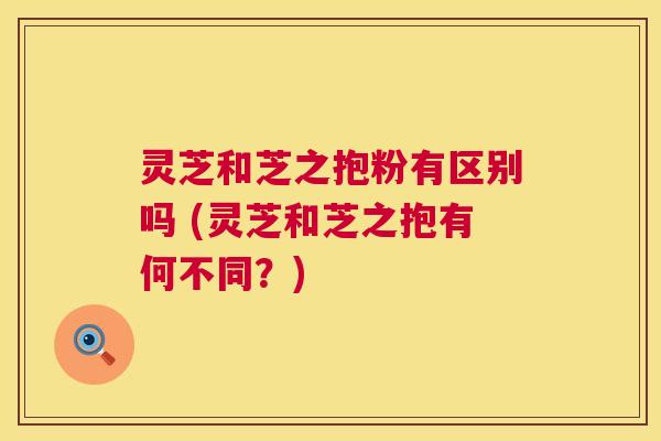 灵芝和芝之抱粉有区别吗 (灵芝和芝之抱有何不同?) 灵芝和芝之抱粉有区别吗 (灵芝和芝之抱有何不同?)