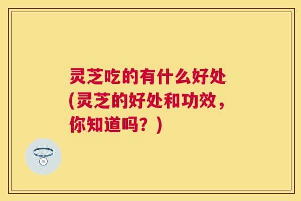 灵芝吃的有什么好处 (灵芝的好处和功效,你知道吗?) 灵芝吃的有什么好处 (灵芝的好处和功效,你知道吗?)