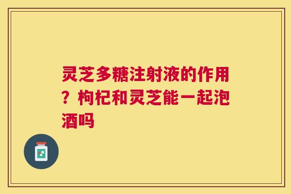 灵芝多糖注射液的作用?枸杞和灵芝能一起泡酒吗 灵芝多糖注射液的作用?枸杞和灵芝能一起泡酒吗