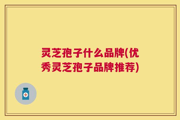 灵芝孢子什么品牌(优秀灵芝孢子品牌推荐)