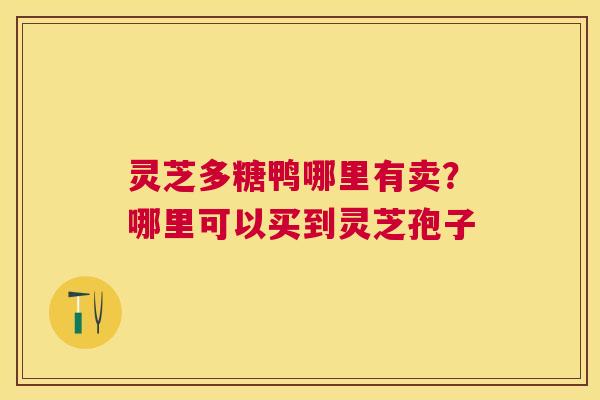 灵芝多糖鸭哪里有卖?哪里可以买到灵芝孢子 灵芝多糖鸭哪里有卖?哪里可以买到灵芝孢子