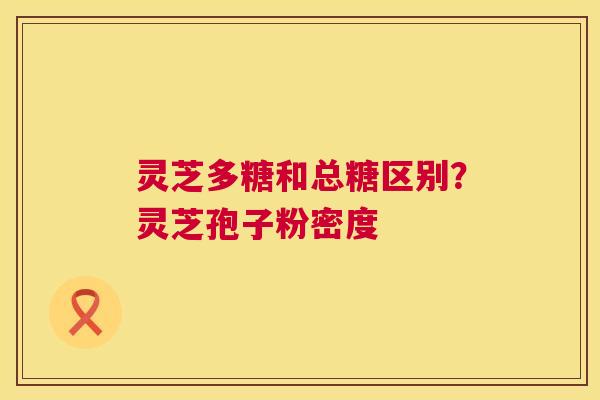 灵芝多糖和总糖区别?灵芝孢子粉密度 灵芝多糖和总糖区别?灵芝孢子粉密度