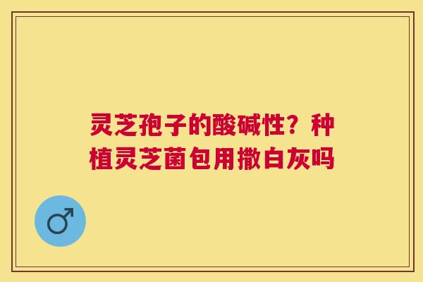 灵芝孢子的酸碱性?种植灵芝菌包用撒白灰吗 灵芝孢子的酸碱性?种植灵芝菌包用撒白灰吗