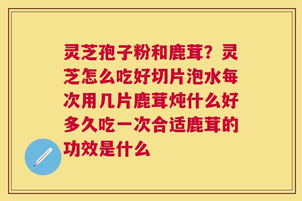 灵芝孢子粉和鹿茸?灵芝怎么吃好切片泡水每次用几片鹿茸炖什么好多久吃一次合适鹿茸的功效是什么 灵芝孢子粉和鹿茸?灵芝怎么吃好切片泡水每次用几片鹿茸炖什么好多久吃一次合适鹿茸的功效是什么