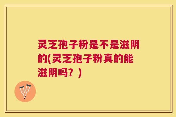 灵芝孢子粉是不是滋阴的(灵芝孢子粉真的能滋阴吗?) 灵芝孢子粉是不是滋阴的(灵芝孢子粉真的能滋阴吗?)