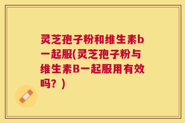 灵芝孢子粉和维生素b一起服(灵芝孢子粉与维生素B一起服用有效吗?) 灵芝孢子粉和维生素b一起服(灵芝孢子粉与维生素B一起服用有效吗?)