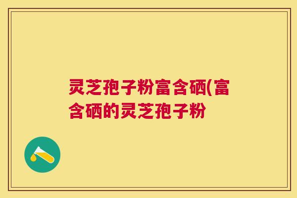 灵芝孢子粉富含硒(富含硒的灵芝孢子粉 灵芝孢子粉富含硒(富含硒的灵芝孢子粉