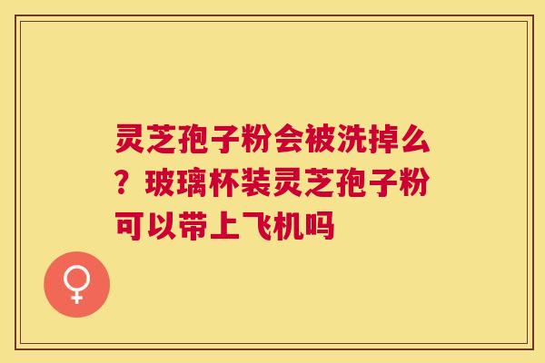 灵芝孢子粉会被洗掉么?玻璃杯装灵芝孢子粉可以带上飞机吗 灵芝孢子粉会被洗掉么?玻璃杯装灵芝孢子粉可以带上飞机吗