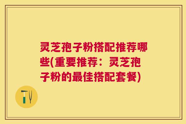 灵芝孢子粉搭配推荐哪些(重要推荐：灵芝孢子粉的佳搭配套餐)